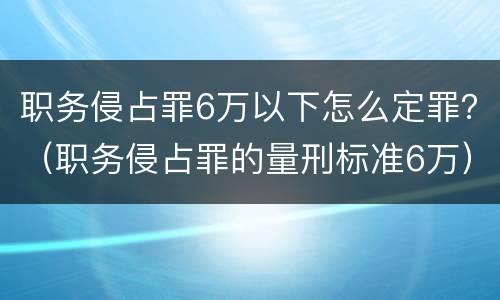 职务侵占罪6万以下怎么定罪？（职务侵占罪的量刑标准6万）