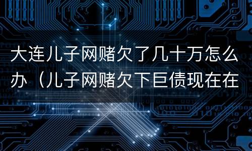 大连儿子网赌欠了几十万怎么办（儿子网赌欠下巨债现在在家躺尸）