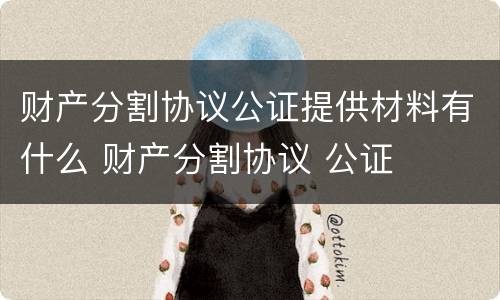 财产分割协议公证提供材料有什么 财产分割协议 公证
