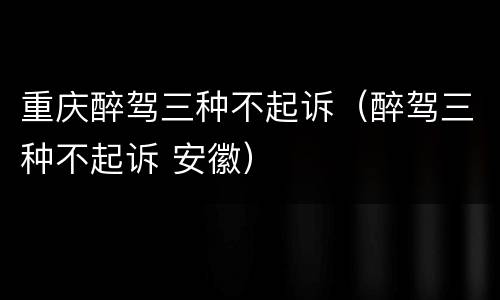 重庆醉驾三种不起诉（醉驾三种不起诉 安徽）