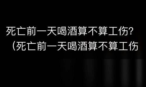 死亡前一天喝酒算不算工伤？（死亡前一天喝酒算不算工伤事故）