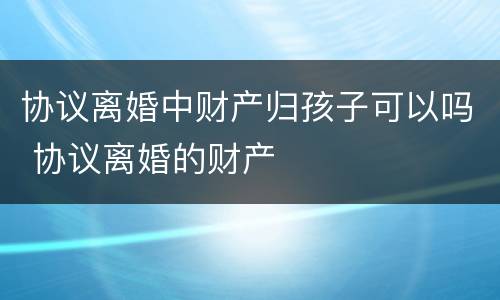 协议离婚中财产归孩子可以吗 协议离婚的财产