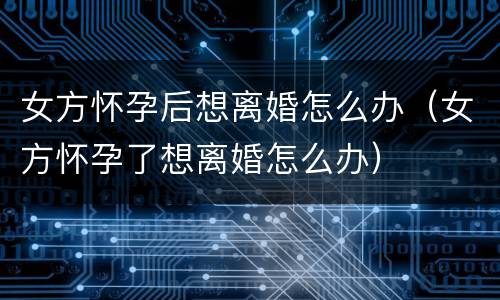 女方怀孕后想离婚怎么办（女方怀孕了想离婚怎么办）