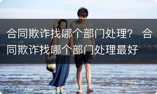 合同欺诈找哪个部门处理？ 合同欺诈找哪个部门处理最好