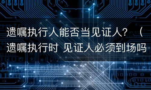 遗嘱执行人能否当见证人？（遗嘱执行时 见证人必须到场吗）