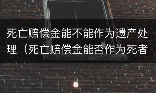 死亡赔偿金能不能作为遗产处理（死亡赔偿金能否作为死者的遗产继承）
