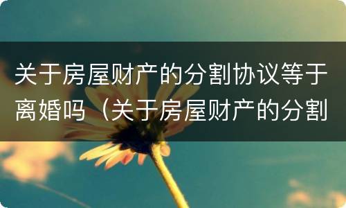 关于房屋财产的分割协议等于离婚吗（关于房屋财产的分割协议等于离婚吗）