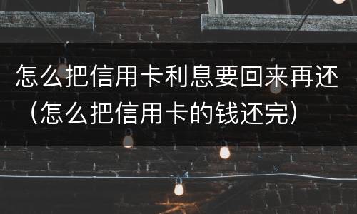怎么把信用卡利息要回来再还（怎么把信用卡的钱还完）