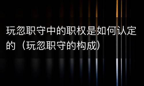 玩忽职守中的职权是如何认定的（玩忽职守的构成）