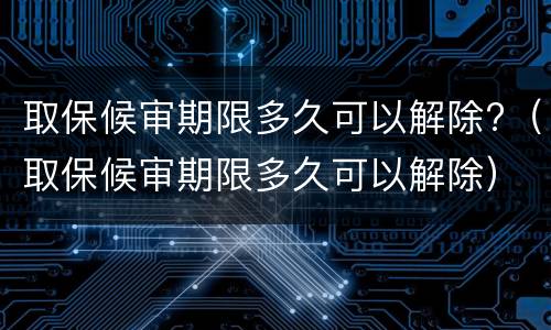 取保候审期限多久可以解除?（取保候审期限多久可以解除）