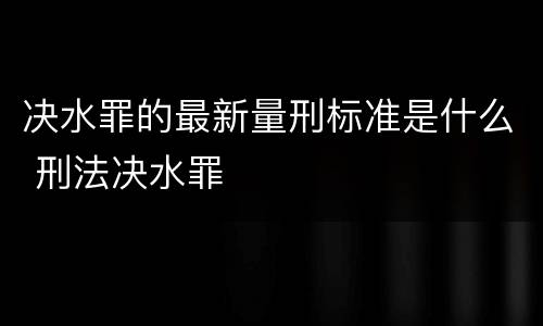 决水罪的最新量刑标准是什么 刑法决水罪