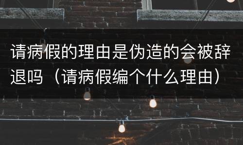 请病假的理由是伪造的会被辞退吗（请病假编个什么理由）