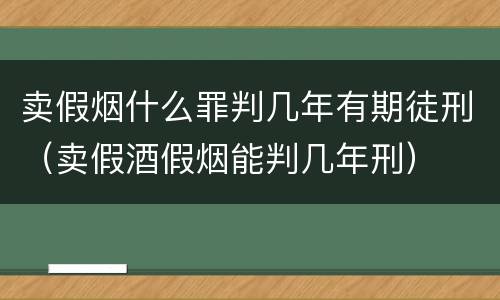 卖假烟什么罪判几年有期徒刑（卖假酒假烟能判几年刑）