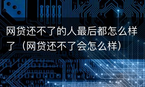 网贷还不了的人最后都怎么样了（网贷还不了会怎么样）
