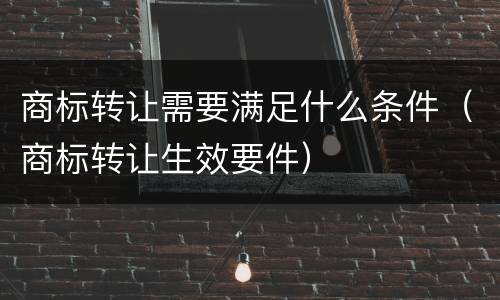 商标转让需要满足什么条件（商标转让生效要件）