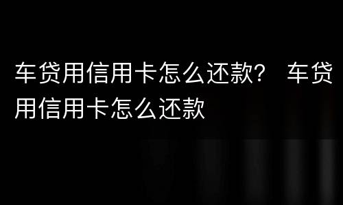 车贷用信用卡怎么还款？ 车贷用信用卡怎么还款