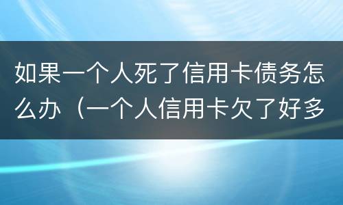 如果一个人死了信用卡债务怎么办（一个人信用卡欠了好多钱然后死了）