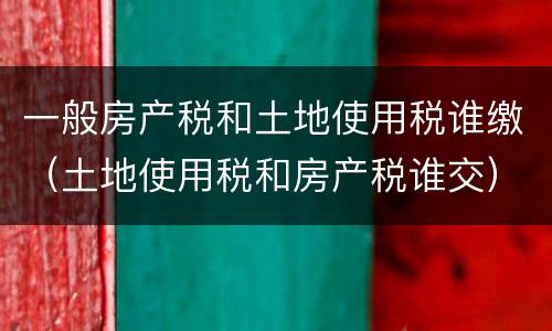 一般房产税和土地使用税谁缴（土地使用税和房产税谁交）