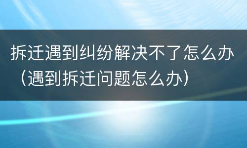 拆迁遇到纠纷解决不了怎么办（遇到拆迁问题怎么办）