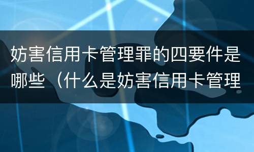 妨害信用卡管理罪的四要件是哪些（什么是妨害信用卡管理）