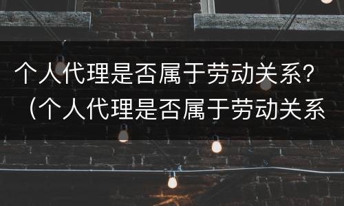 个人代理是否属于劳动关系？（个人代理是否属于劳动关系范畴）