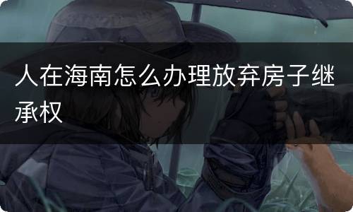 人在海南怎么办理放弃房子继承权