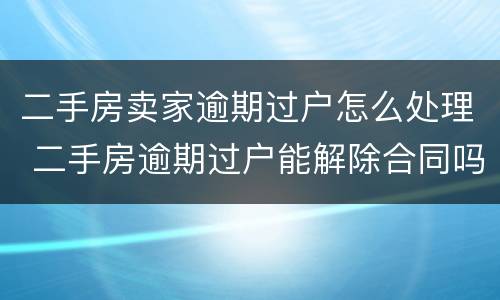 二手房卖家逾期过户怎么处理 二手房逾期过户能解除合同吗