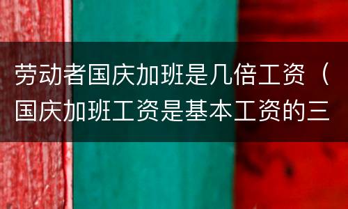 劳动者国庆加班是几倍工资（国庆加班工资是基本工资的三倍吗）