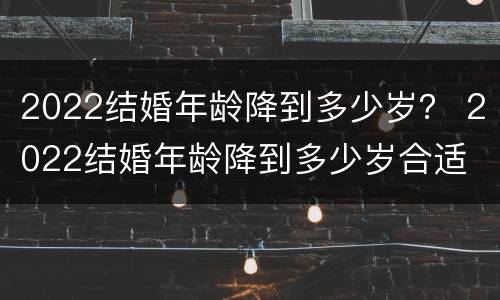 2022结婚年龄降到多少岁？ 2022结婚年龄降到多少岁合适