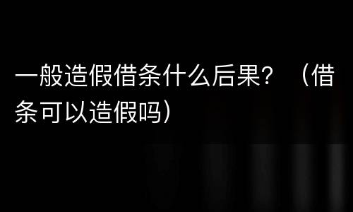 一般造假借条什么后果？（借条可以造假吗）