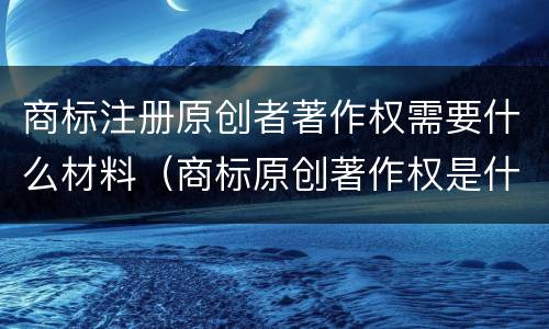 商标注册原创者著作权需要什么材料（商标原创著作权是什么）