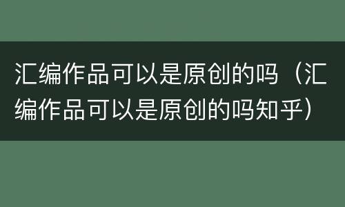 汇编作品可以是原创的吗（汇编作品可以是原创的吗知乎）