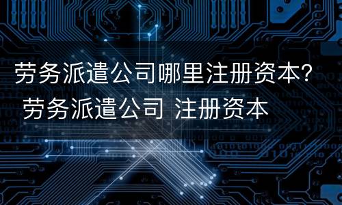 劳务派遣公司哪里注册资本？ 劳务派遣公司 注册资本