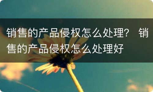 销售的产品侵权怎么处理？ 销售的产品侵权怎么处理好
