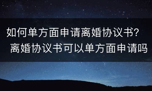 如何单方面申请离婚协议书？ 离婚协议书可以单方面申请吗