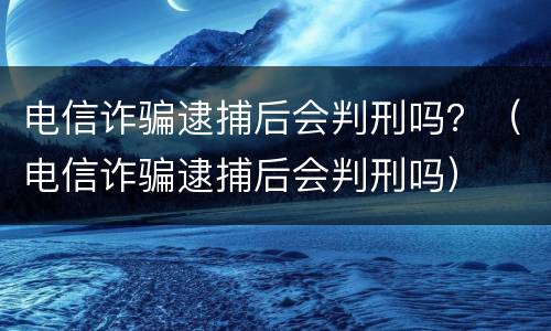 电信诈骗逮捕后会判刑吗？（电信诈骗逮捕后会判刑吗）