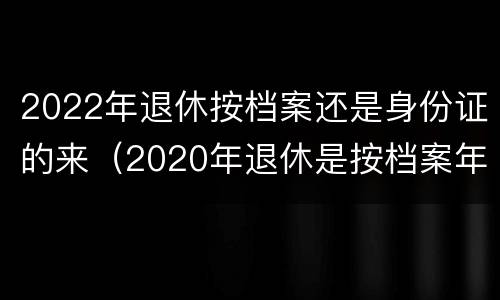 2022年退休按档案还是身份证的来（2020年退休是按档案年龄还是身份证年龄）
