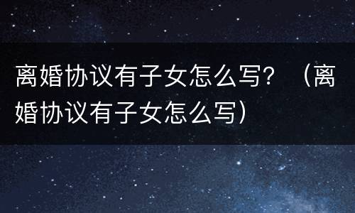 离婚协议有子女怎么写？（离婚协议有子女怎么写）