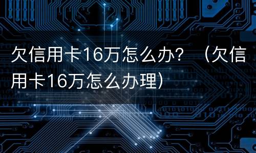 欠信用卡16万怎么办？（欠信用卡16万怎么办理）