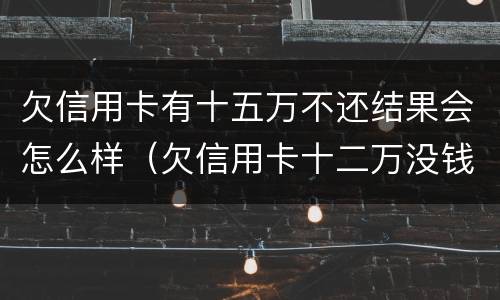 欠信用卡有十五万不还结果会怎么样（欠信用卡十二万没钱还会怎么样）