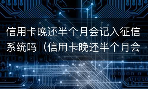 信用卡晚还半个月会记入征信系统吗（信用卡晚还半个月会记入征信系统吗知乎）