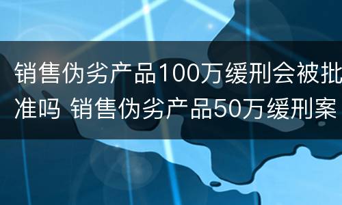 销售伪劣产品100万缓刑会被批准吗 销售伪劣产品50万缓刑案例