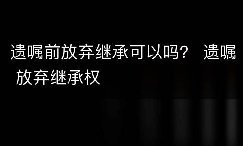 遗嘱前放弃继承可以吗？ 遗嘱 放弃继承权