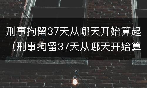 刑事拘留37天从哪天开始算起（刑事拘留37天从哪天开始算起举例说明）
