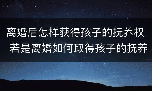 离婚后怎样获得孩子的抚养权 若是离婚如何取得孩子的抚养权