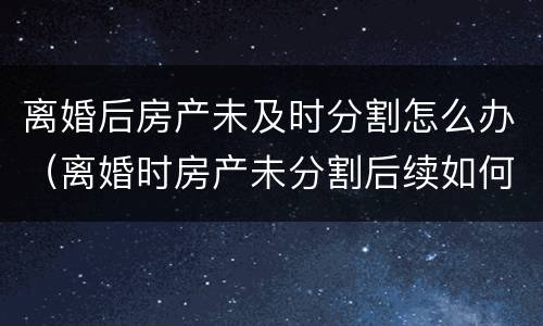离婚后房产未及时分割怎么办（离婚时房产未分割后续如何分割）