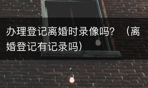 办理登记离婚时录像吗？（离婚登记有记录吗）