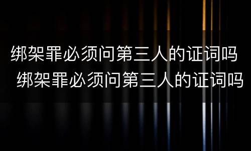 绑架罪必须问第三人的证词吗 绑架罪必须问第三人的证词吗怎么办