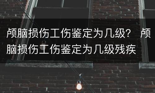 颅脑损伤工伤鉴定为几级？ 颅脑损伤工伤鉴定为几级残疾