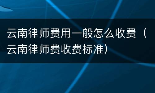 云南律师费用一般怎么收费（云南律师费收费标准）